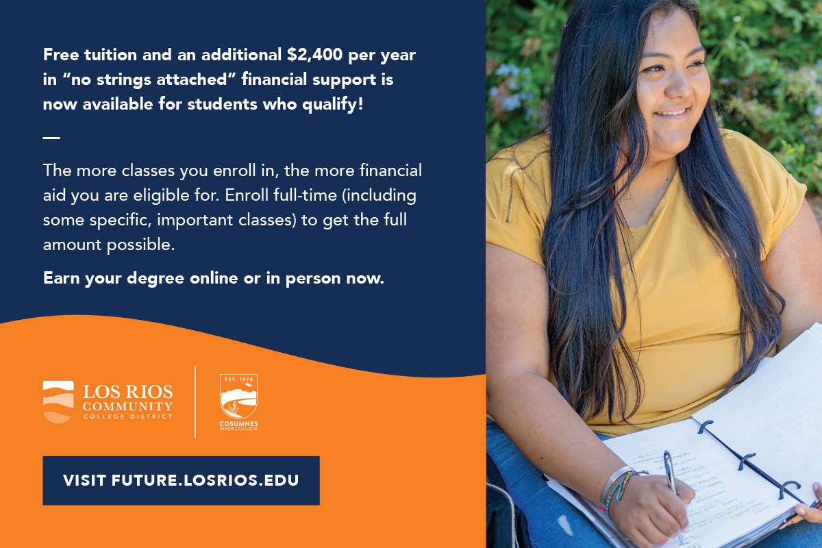 Image of student and Los Rios and Cosumnes River College logos with text that says /'Free tuition and an additional $2,400 per year in no strings attached financial support is now available for student who qualify! The more classes you enroll in, the more financial aid you are eligible for. Enroll full-time (including some specific, important classes) to get the full amount possible. Earn your degree online or in person now. Visit future.losrios.edu./'